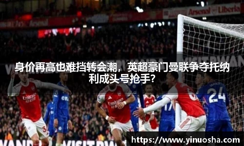 身价再高也难挡转会潮，英超豪门曼联争夺托纳利成头号抢手？